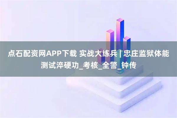 点石配资网APP下载 实战大练兵 | 忠庄监狱体能测试淬硬功_考核_全警_钟传