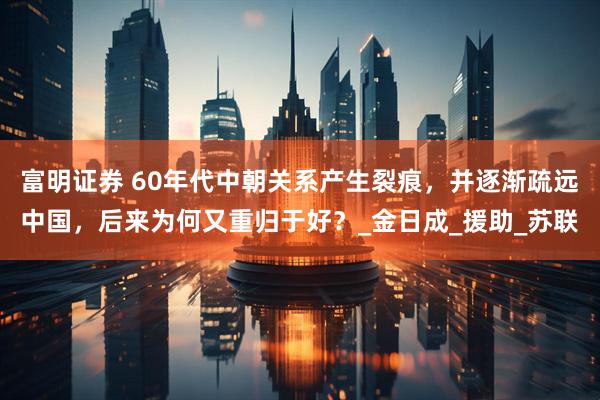富明证券 60年代中朝关系产生裂痕，并逐渐疏远中国，后来为何又重归于好？_金日成_援助_苏联