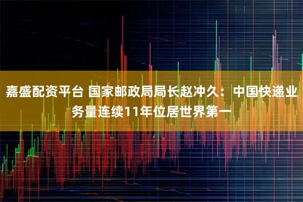 嘉盛配资平台 国家邮政局局长赵冲久：中国快递业务量连续11年位居世界第一