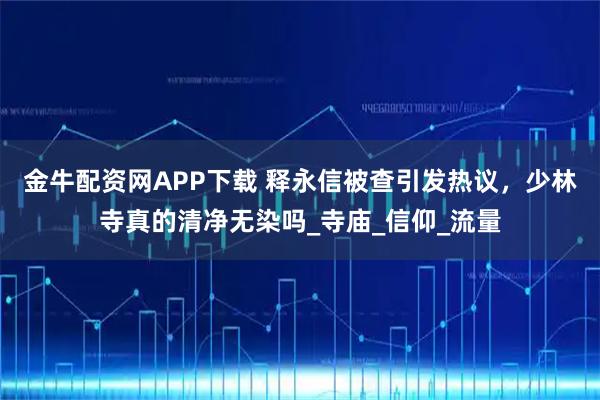 金牛配资网APP下载 释永信被查引发热议，少林寺真的清净无染吗_寺庙_信仰_流量