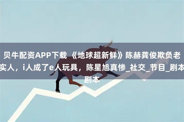 贝牛配资APP下载 《地球超新鲜》陈赫龚俊欺负老实人，i人成了e人玩具，陈星旭真惨_社交_节目_剧本