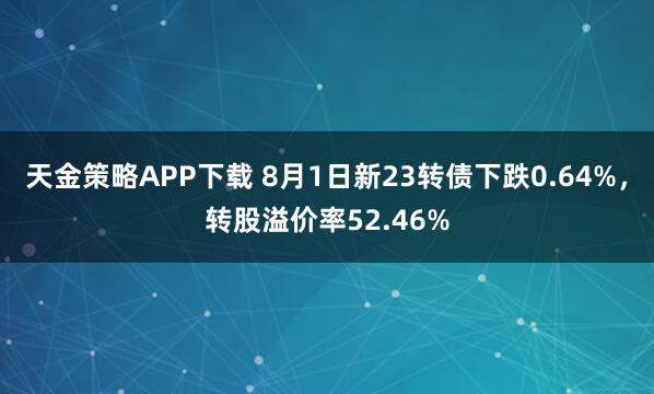 天金策略APP下载 8月1日新23转债下跌0.64%，转股溢价率52.46%