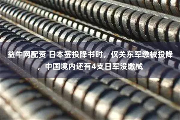 益牛网配资 日本签投降书时，仅关东军缴械投降，中国境内还有4支日军没缴械