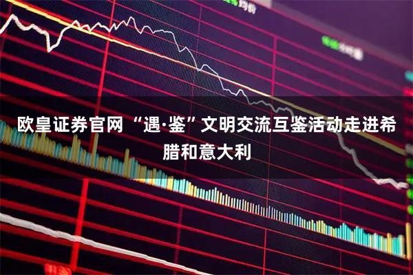 欧皇证券官网 “遇·鉴”文明交流互鉴活动走进希腊和意大利