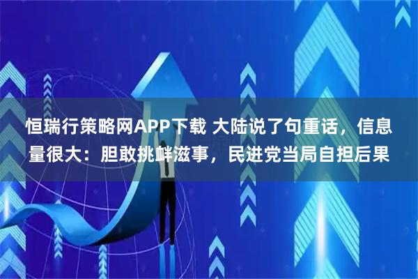 恒瑞行策略网APP下载 大陆说了句重话，信息量很大：胆敢挑衅滋事，民进党当局自担后果
