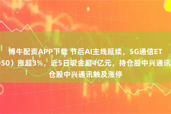 博牛配资APP下载 节后AI主线延续，5G通信ETF（515050）涨超3%，近5日吸金超4亿元，持仓股中兴通讯触及涨停