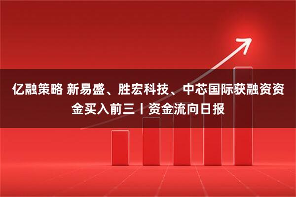 亿融策略 新易盛、胜宏科技、中芯国际获融资资金买入前三丨资金流向日报