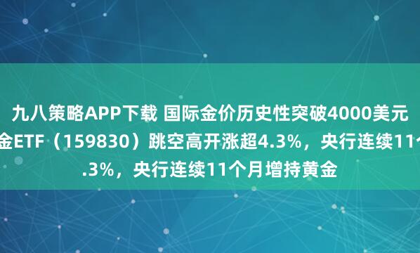 九八策略APP下载 国际金价历史性突破4000美元/盎司，上海金ETF（159830）跳空高开涨超4.3%，央行连续11个月增持黄金