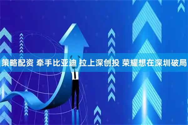 策略配资 牵手比亚迪 拉上深创投 荣耀想在深圳破局