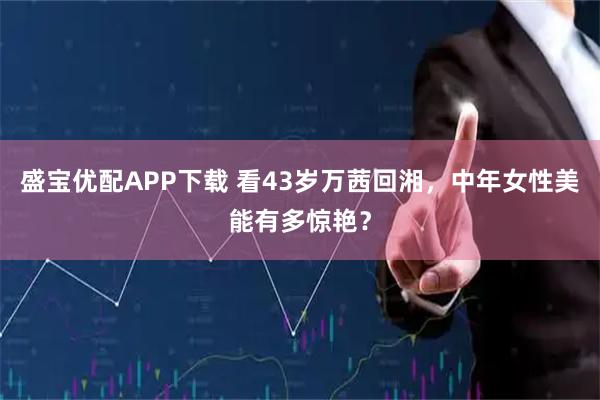 盛宝优配APP下载 看43岁万茜回湘，中年女性美能有多惊艳？