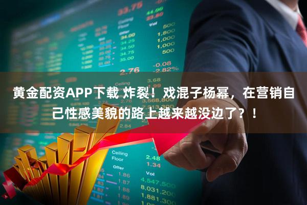 黄金配资APP下载 炸裂！戏混子杨幂，在营销自己性感美貌的路上越来越没边了？！