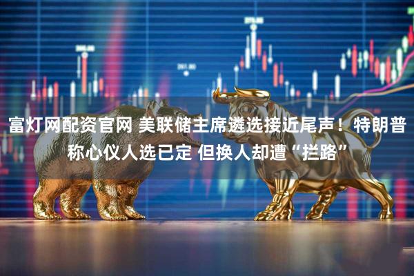 富灯网配资官网 美联储主席遴选接近尾声！特朗普称心仪人选已定 但换人却遭“拦路”