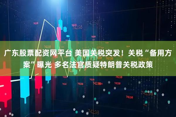广东股票配资网平台 美国关税突发！关税“备用方案”曝光 多名法官质疑特朗普关税政策
