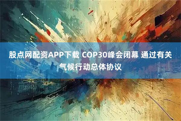 股点网配资APP下载 COP30峰会闭幕 通过有关气候行动总体协议