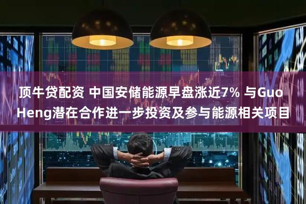 顶牛贷配资 中国安储能源早盘涨近7% 与Guo Heng潜在合作进一步投资及参与能源相关项目