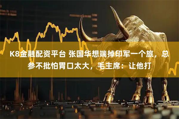 K8金融配资平台 张国华想端掉印军一个旅，总参不批怕胃口太大，毛主席：让他打