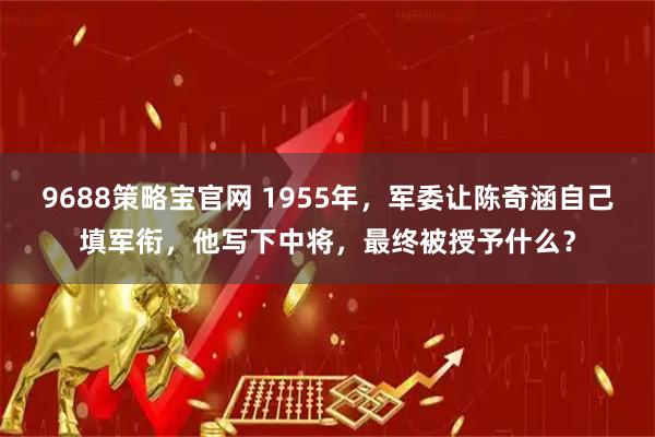 9688策略宝官网 1955年，军委让陈奇涵自己填军衔，他写下中将，最终被授予什么？