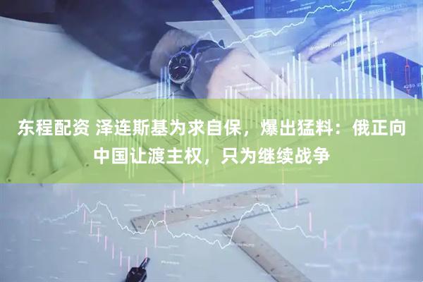 东程配资 泽连斯基为求自保，爆出猛料：俄正向中国让渡主权，只为继续战争