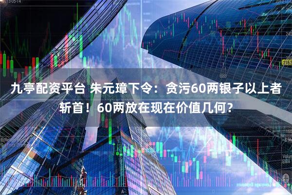 九亭配资平台 朱元璋下令：贪污60两银子以上者斩首！60两放在现在价值几何？