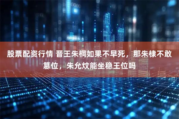 股票配资行情 晋王朱棡如果不早死，那朱棣不敢篡位，朱允炆能坐稳王位吗