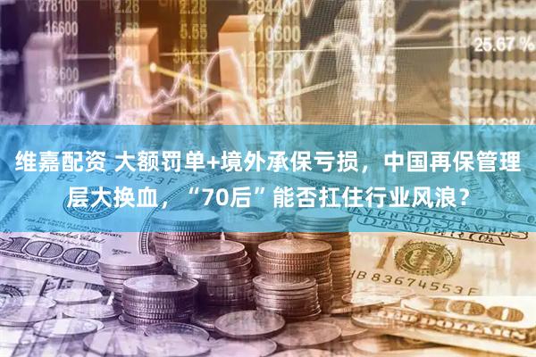 维嘉配资 大额罚单+境外承保亏损，中国再保管理层大换血，“70后”能否扛住行业风浪？