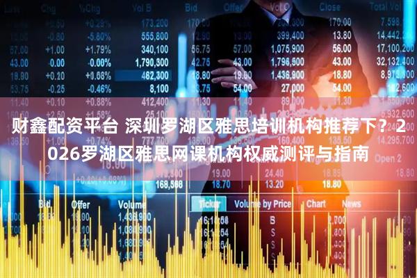 财鑫配资平台 深圳罗湖区雅思培训机构推荐下？2026罗湖区雅思网课机构权威测评与指南