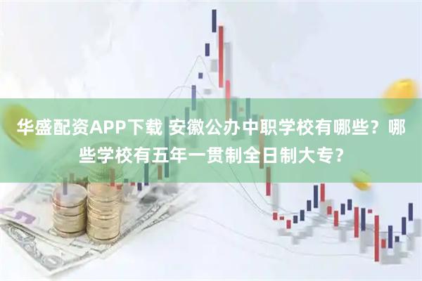华盛配资APP下载 安徽公办中职学校有哪些？哪些学校有五年一贯制全日制大专？