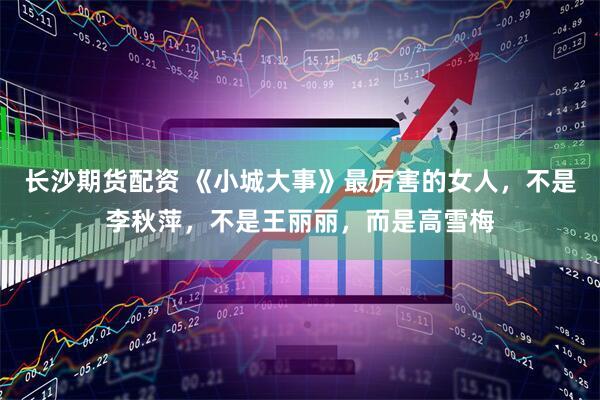 长沙期货配资 《小城大事》最厉害的女人，不是李秋萍，不是王丽丽，而是高雪梅
