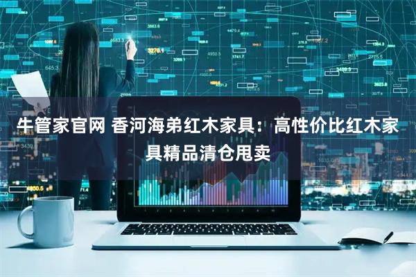 牛管家官网 香河海弟红木家具：高性价比红木家具精品清仓甩卖