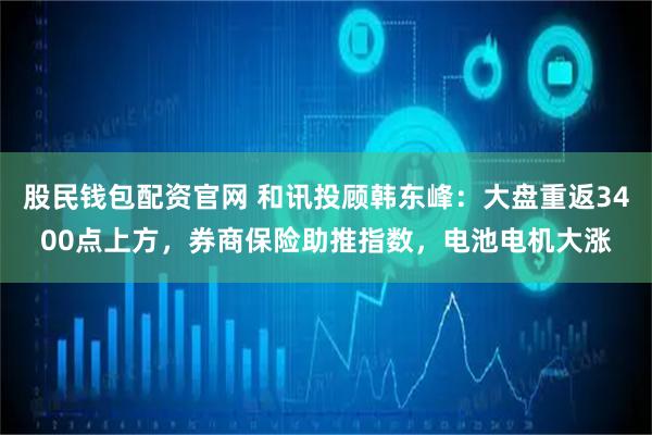 股民钱包配资官网 和讯投顾韩东峰：大盘重返3400点上方，券商保险助推指数，电池电机大涨