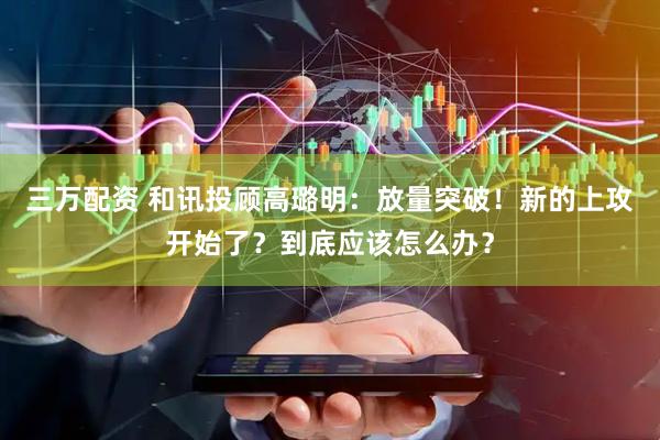 三万配资 和讯投顾高璐明：放量突破！新的上攻开始了？到底应该怎么办？