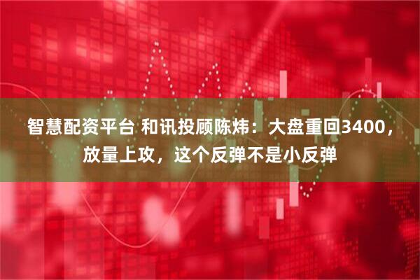 智慧配资平台 和讯投顾陈炜：大盘重回3400，放量上攻，这个反弹不是小反弹