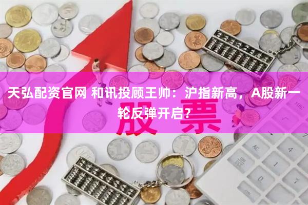 天弘配资官网 和讯投顾王帅：沪指新高，A股新一轮反弹开启？