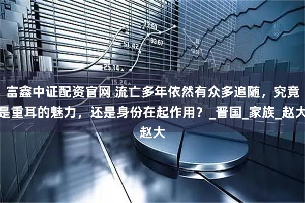 富鑫中证配资官网 流亡多年依然有众多追随，究竟是重耳的魅力，还是身份在起作用？_晋国_家族_赵大