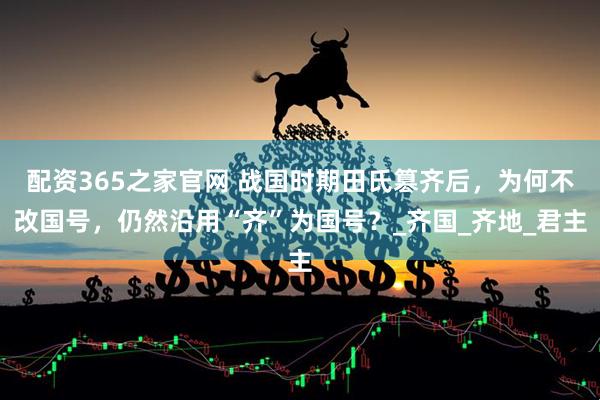 配资365之家官网 战国时期田氏篡齐后，为何不改国号，仍然沿用“齐”为国号？_齐国_齐地_君主