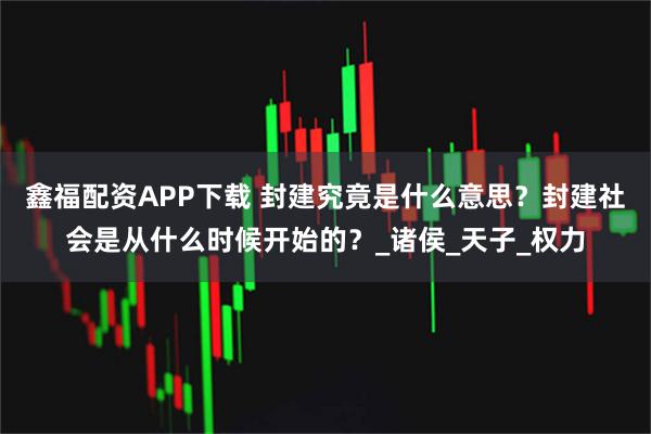 鑫福配资APP下载 封建究竟是什么意思？封建社会是从什么时候开始的？_诸侯_天子_权力