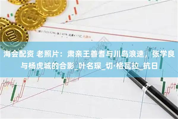 海会配资 老照片：肃亲王善耆与川岛浪速，张学良与杨虎城的合影_叶名琛_切·格瓦拉_抗日