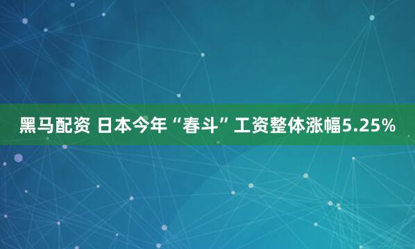 黑马配资 日本今年“春斗”工资整体涨幅5.25%