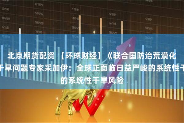 北京期货配资 【环球财经】《联合国防治荒漠化公约》干旱问题专家采加伊：全球正面临日益严峻的系统性干旱风险