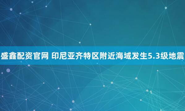 盛鑫配资官网 印尼亚齐特区附近海域发生5.3级地震