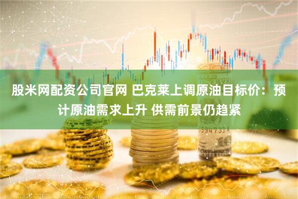 股米网配资公司官网 巴克莱上调原油目标价：预计原油需求上升 供需前景仍趋紧