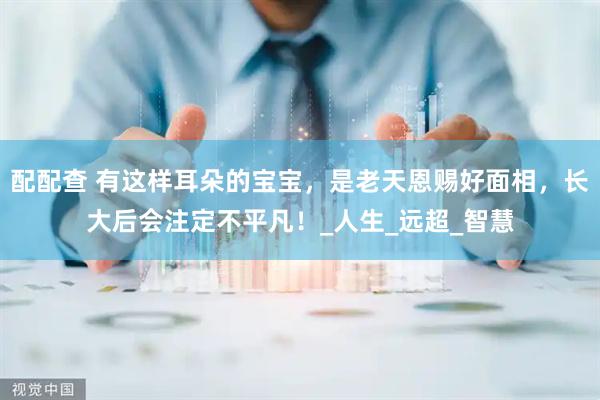 配配查 有这样耳朵的宝宝，是老天恩赐好面相，长大后会注定不平凡！_人生_远超_智慧