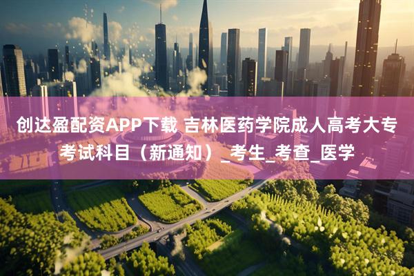 创达盈配资APP下载 吉林医药学院成人高考大专考试科目（新通知）_考生_考查_医学