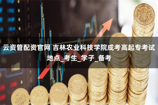 云资管配资官网 吉林农业科技学院成考高起专考试地点_考生_学子_备考
