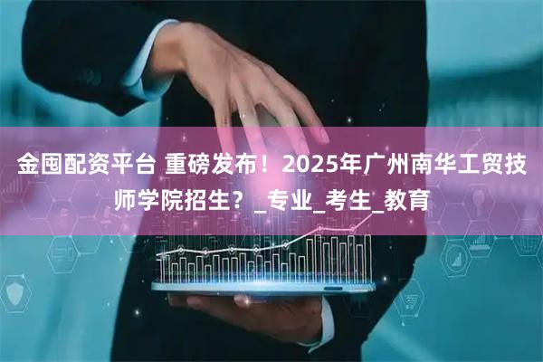金囤配资平台 重磅发布！2025年广州南华工贸技师学院招生？_专业_考生_教育