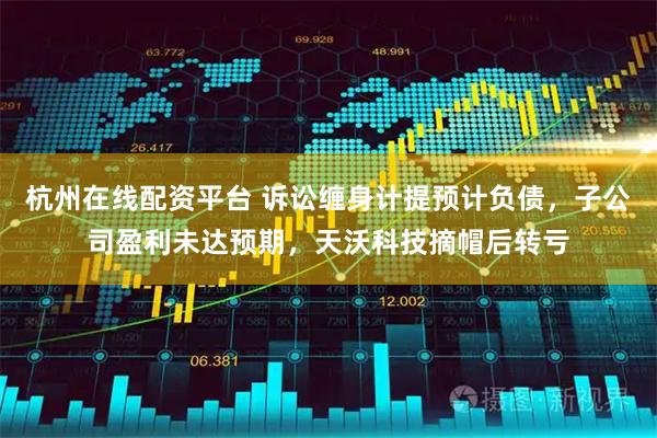 杭州在线配资平台 诉讼缠身计提预计负债，子公司盈利未达预期，天沃科技摘帽后转亏