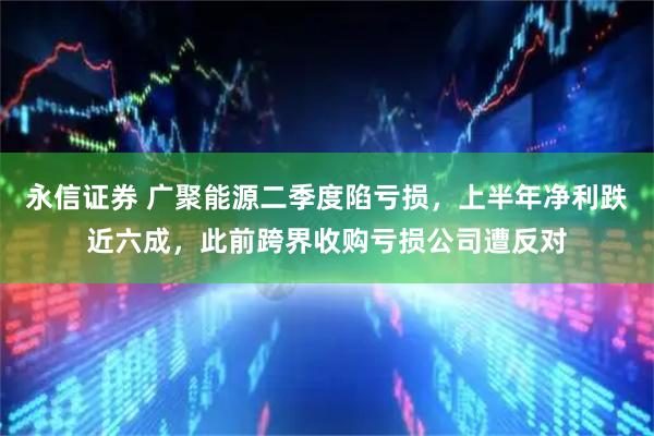 永信证券 广聚能源二季度陷亏损，上半年净利跌近六成，此前跨界收购亏损公司遭反对