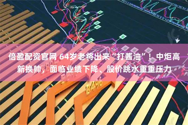 倍盈配资官网 64岁老将出来“打酱油”！中炬高新换帅，面临业绩下降、股价跳水重重压力