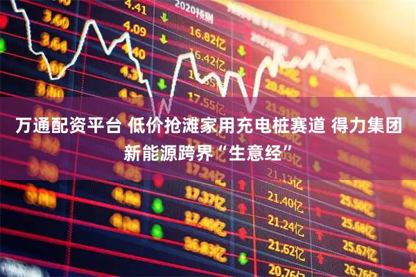 万通配资平台 低价抢滩家用充电桩赛道 得力集团新能源跨界“生意经”