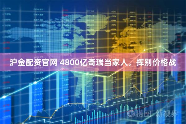 沪金配资官网 4800亿奇瑞当家人，挥别价格战